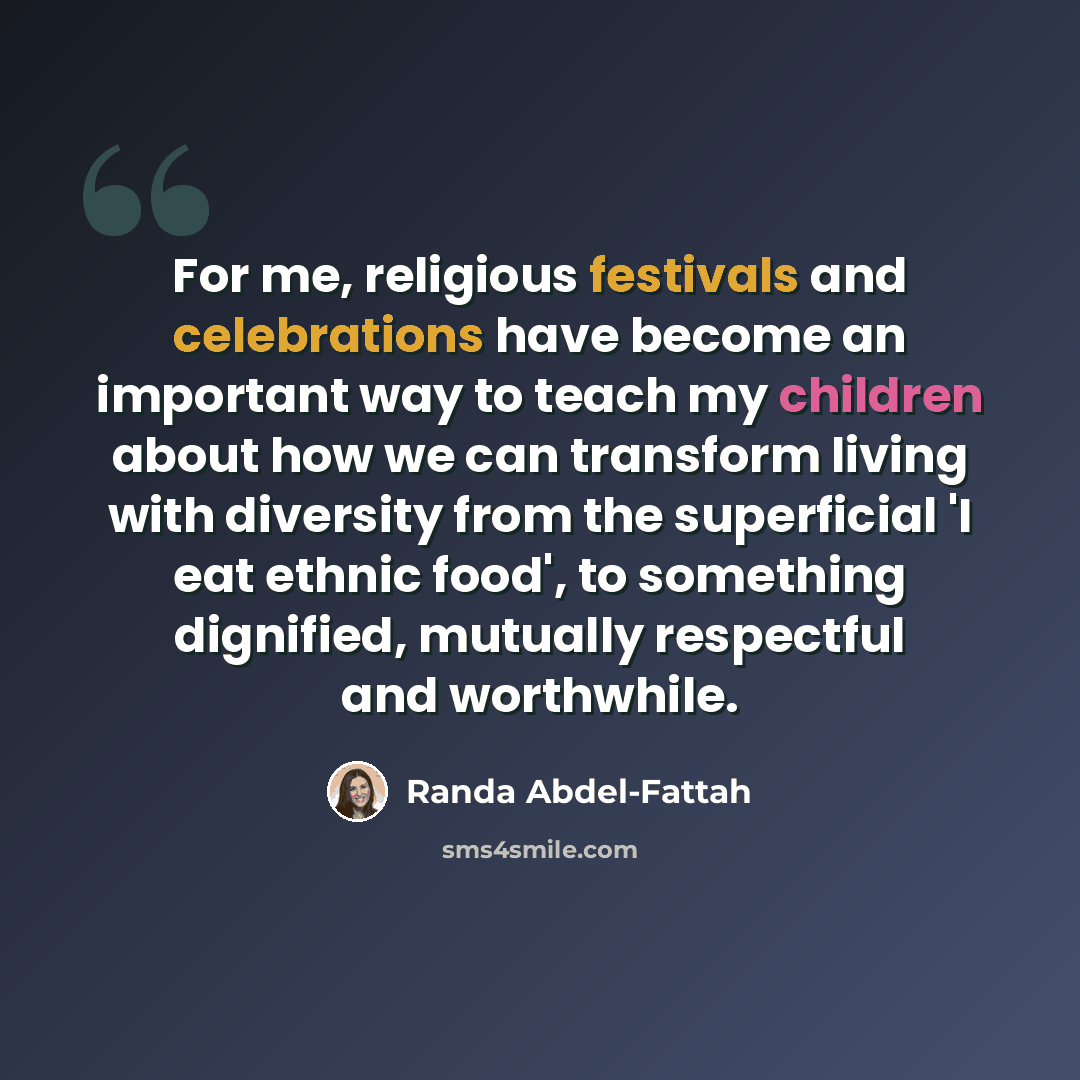 “For me, religious festivals and celebrations have become an important way to teach my children about how we can transform living with diversity from the superficial 'I eat ethnic food', to something dignified, mutually respectful and worthwhile.” quote by Randa Abdel-Fattah