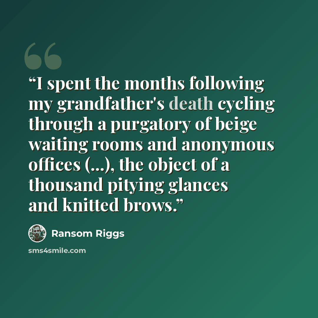 “I spent the months following my grandfather's death cycling through a purgatory of beige waiting rooms and anonymous offices (...), the object of a thousand pitying glances and knitted brows.” quote by Ransom Riggs