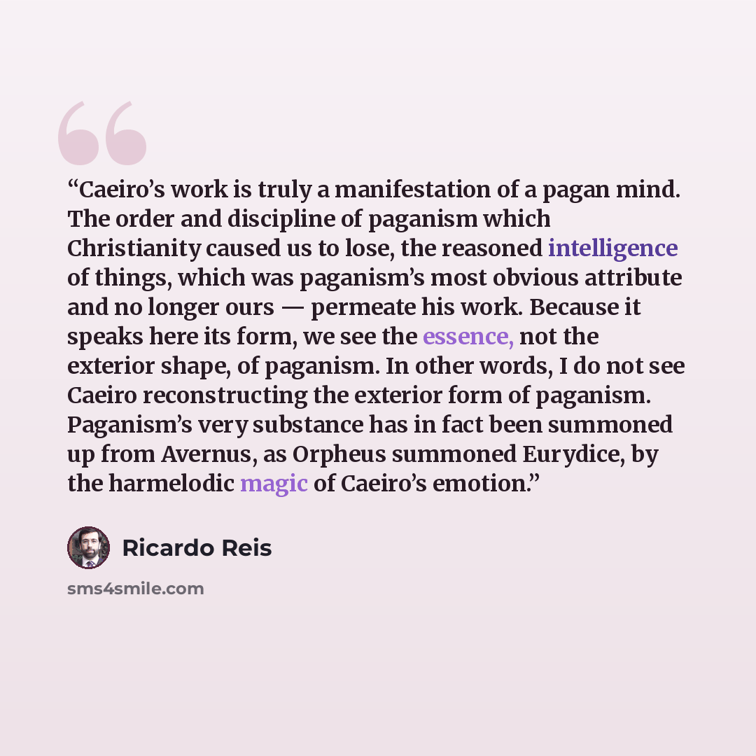 “Caeiro’s work is truly a manifestation of a pagan mind. The order and discipline of paganism which Christianity caused us to lose, the reasoned intelligence of things, which was paganism’s most obvious attribute and no longer ours — permeate his work. Because it speaks here its form, we see the…” quote by Ricardo Reis