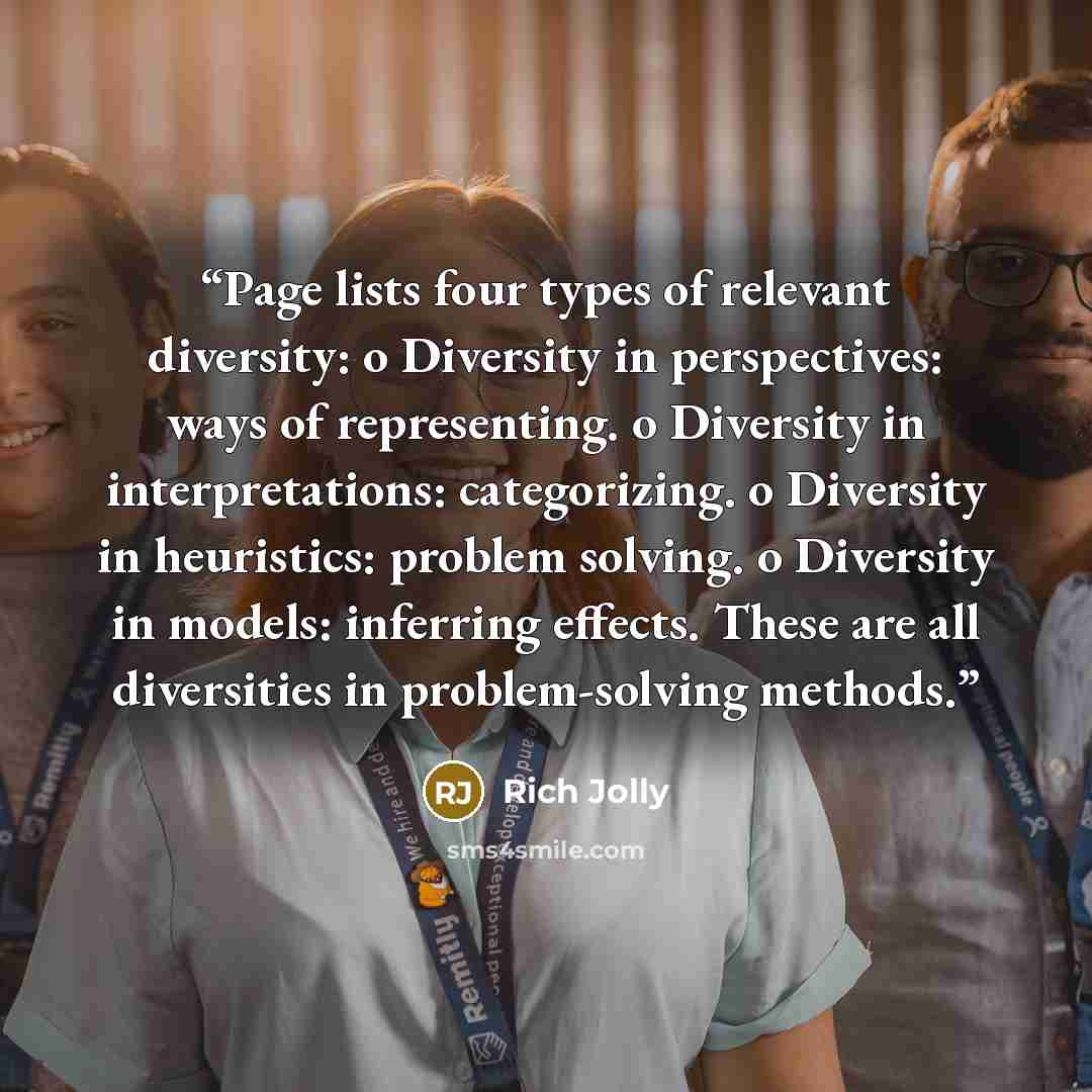 “Page lists four types of relevant diversity: o Diversity in perspectives: ways of representing. o Diversity in interpretations: categorizing. o Diversity in heuristics: problem solving. o Diversity in models: inferring effects. These are all diversities in problem-solving methods.” quote by Rich Jolly