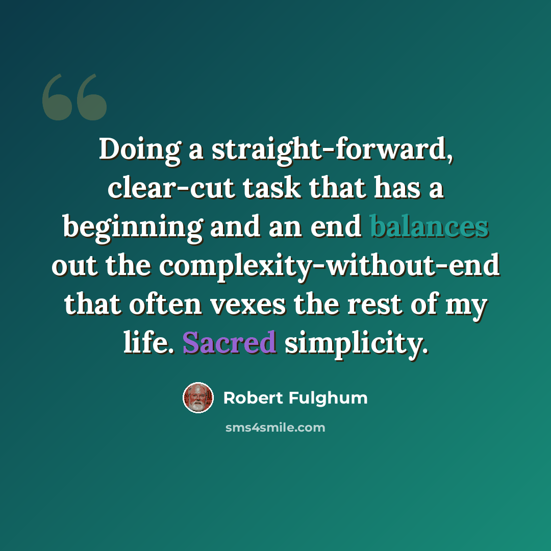 “Doing a straight-forward, clear-cut task that has a beginning and an end balances out the complexity-without-end that often vexes the rest of my life. Sacred simplicity.” quote by Robert Fulghum