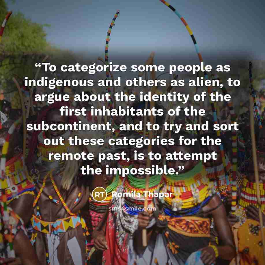 “To categorize some people as indigenous and others as alien, to argue about the identity of the first inhabitants of the subcontinent, and to try and sort out these categories for the remote past, is to attempt the impossible.” quote by Romila Thapar