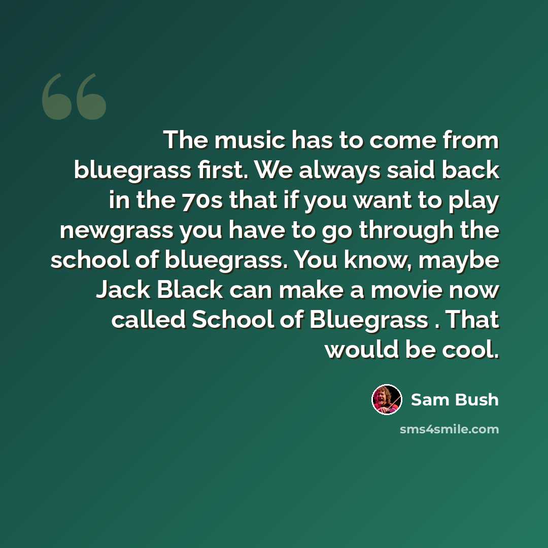 “The music has to come from bluegrass first. We always said back in the 70s that if you want to play newgrass you have to go through the school of bluegrass. You know, maybe Jack Black can make a movie now called School of Bluegrass . That would be cool.” quote by Sam Bush