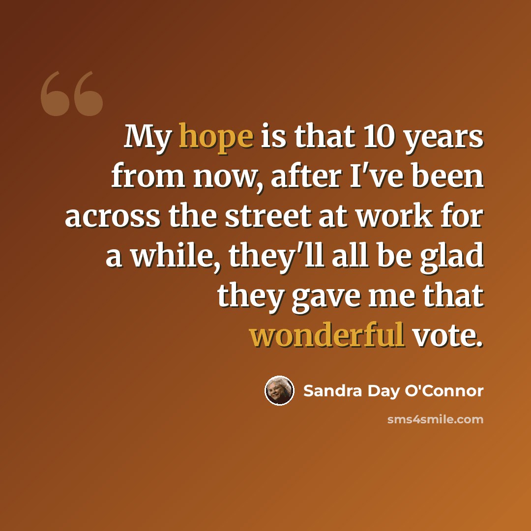 “My hope is that 10 years from now, after I've been across the street at work for a while, they'll all be glad they gave me that wonderful vote.” quote by Sandra Day O'Connor