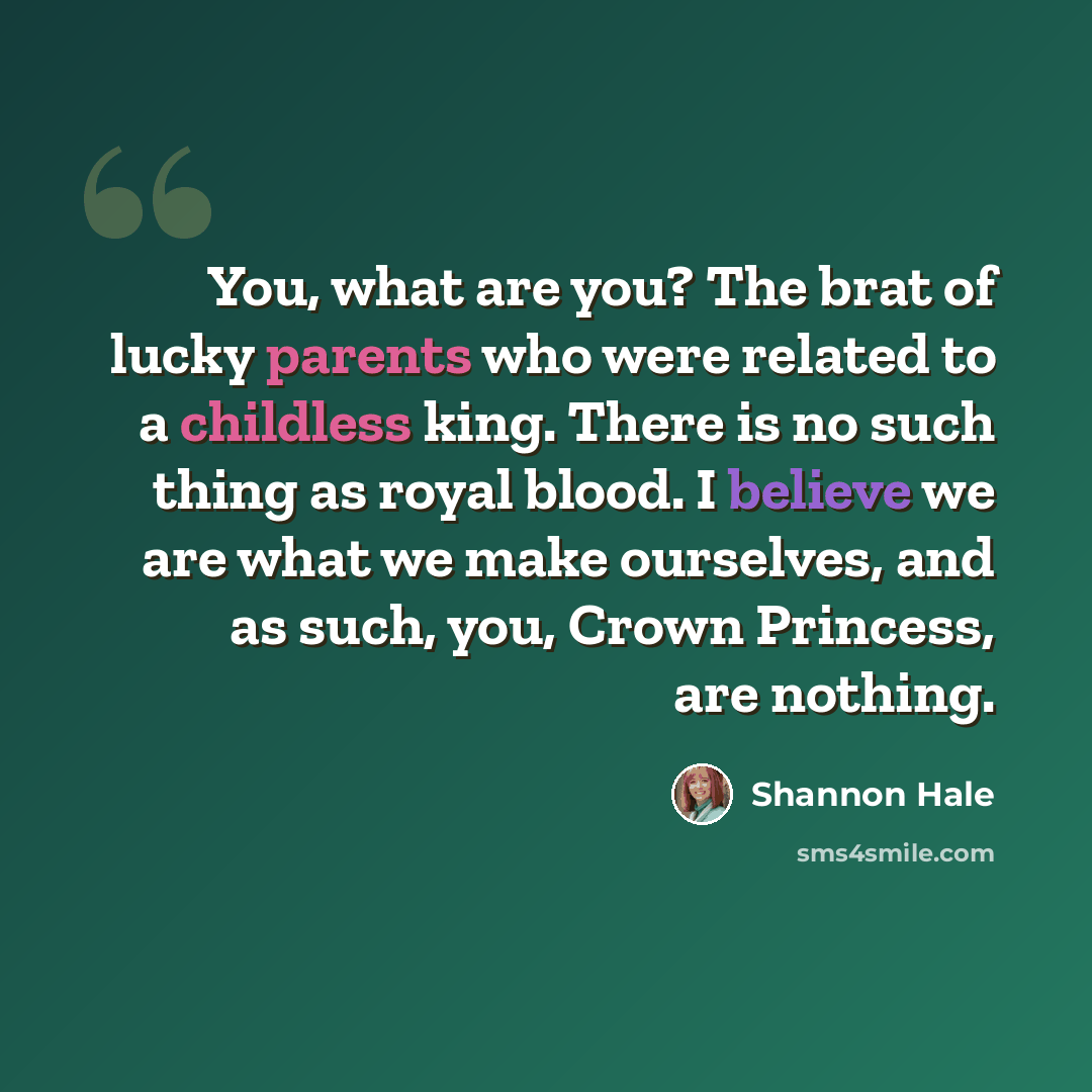 “You, what are you? The brat of lucky parents who were related to a childless king. There is no such thing as royal blood. I believe we are what we make ourselves, and as such, you, Crown Princess, are nothing.” quote by Shannon Hale