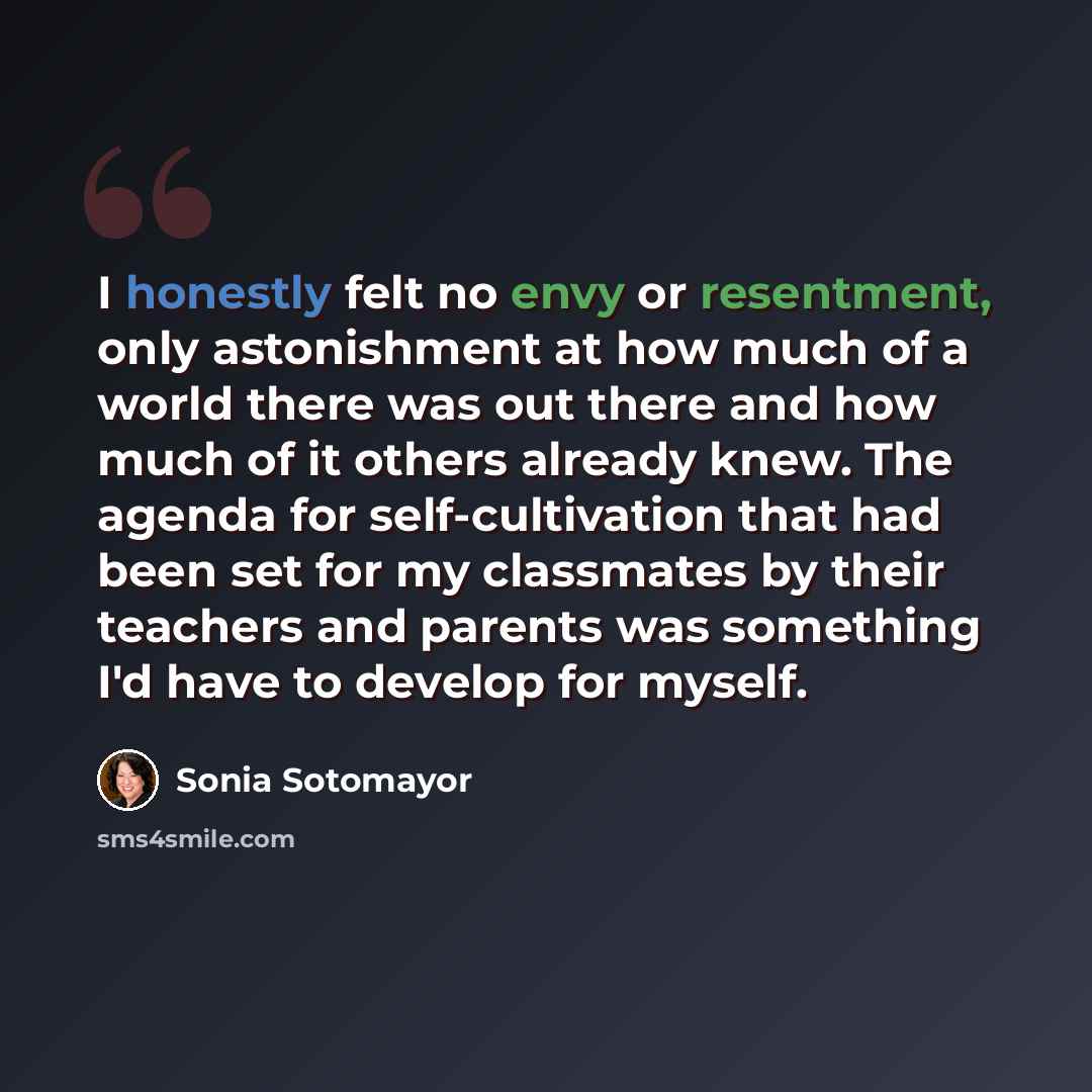 “I honestly felt no envy or resentment, only astonishment at how much of a world there was out there and how much of it others already knew. The agenda for self-cultivation that had been set for my classmates by their teachers and parents was something I'd have to develop for myself.” quote by Sonia Sotomayor