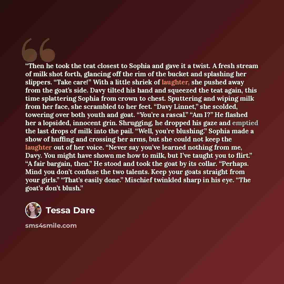 “Then he took the teat closest to Sophia and gave it a twist. A fresh stream of milk shot forth, glancing off the rim of the bucket and splashing her slippers. “Take care!” With a little shriek of laughter, she pushed away from the goat’s side. Davy tilted his hand and squeezed the teat again, this…” quote by Tessa Dare