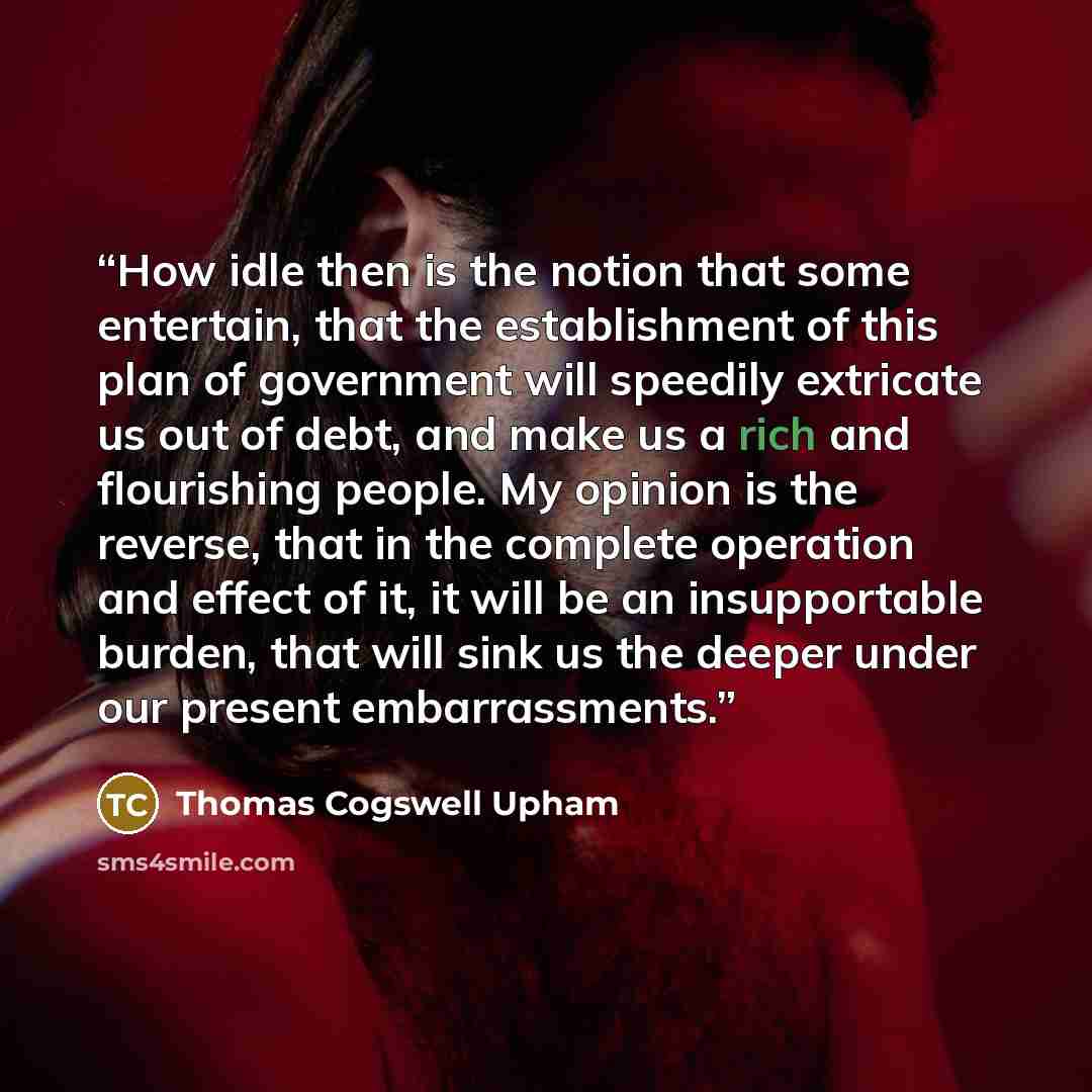 “How idle then is the notion that some entertain, that the establishment of this plan of government will speedily extricate us out of debt, and make us a rich and flourishing people. My opinion is the reverse, that in the complete operation and effect of it, it will be an insupportable burden, that…” quote by Thomas Cogswell Upham