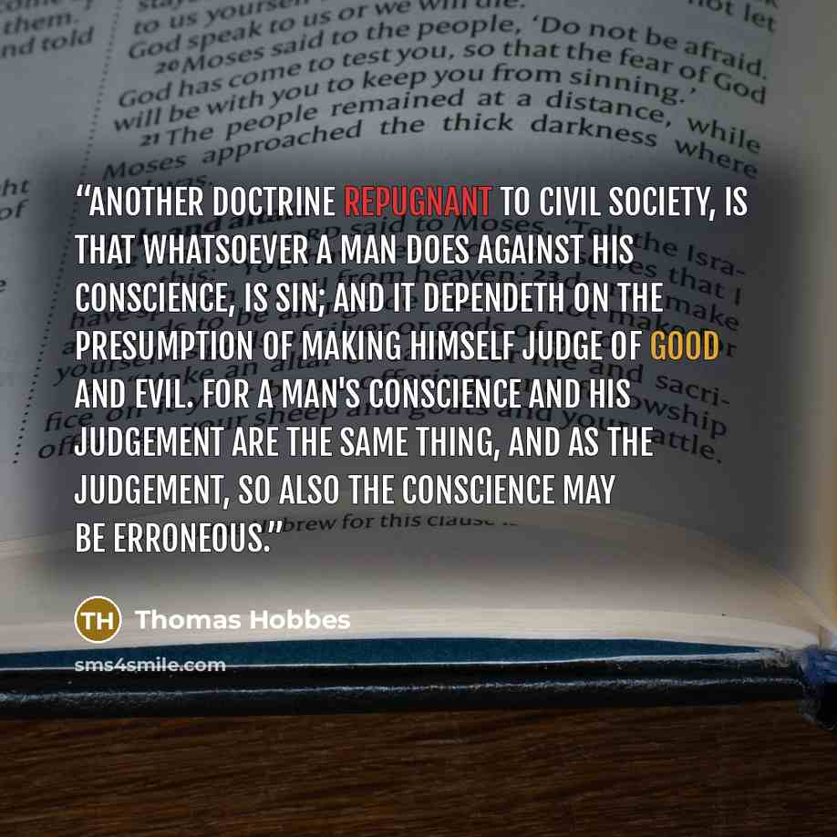 “Another doctrine repugnant to civil society, is that whatsoever a man does against his conscience, is sin; and it dependeth on the presumption of making himself judge of good and evil. For a man's conscience and his judgement are the same thing, and as the judgement, so also the conscience may be…” quote by Thomas Hobbes