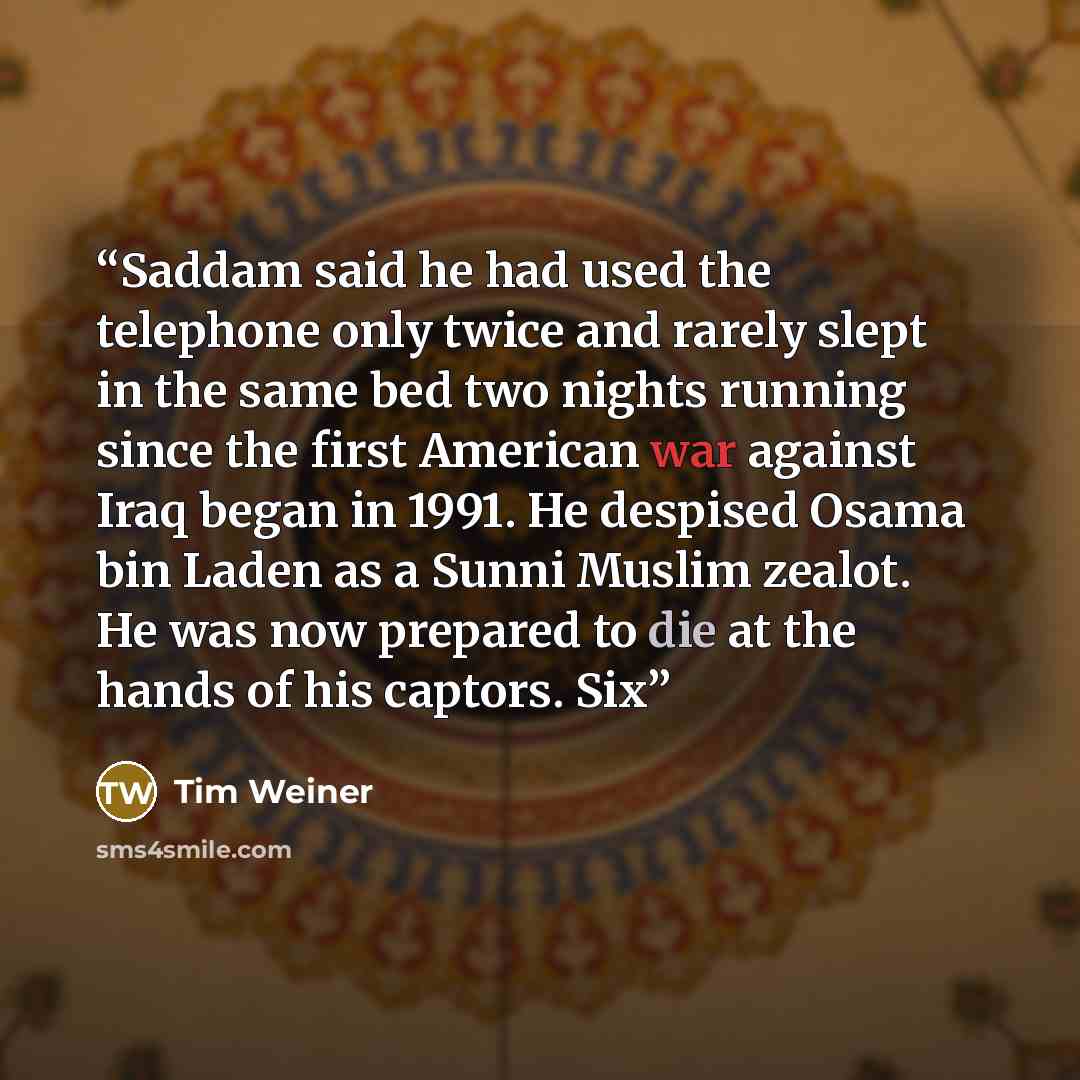 “Saddam said he had used the telephone only twice and rarely slept in the same bed two nights running since the first American war against Iraq began in 1991. He despised Osama bin Laden as a Sunni Muslim zealot. He was now prepared to die at the hands of his captors. Six” quote by Tim Weiner