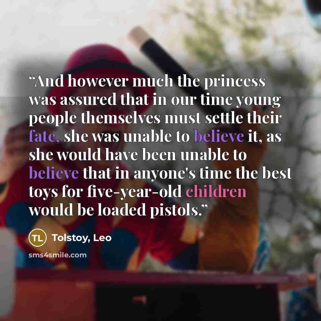 “And however much the princess was assured that in our time young people themselves must settle their fate, she was unable to believe it, as she would have been unable to believe that in anyone's time the best toys for five-year-old children would be loaded pistols.” quote by Tolstoy, Leo