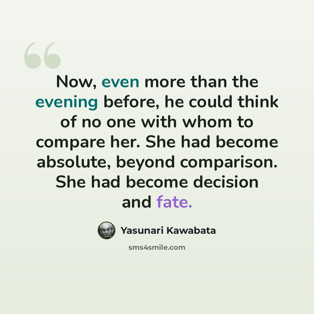 “Now, even more than the evening before, he could think of no one with whom to compare her. She had become absolute, beyond comparison. She had become decision and fate.” quote by Yasunari Kawabata