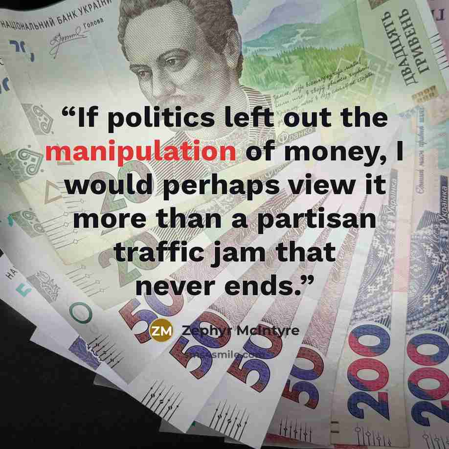 “If politics left out the manipulation of money, I would perhaps view it more than a partisan traffic jam that never ends.” quote by Zephyr McIntyre