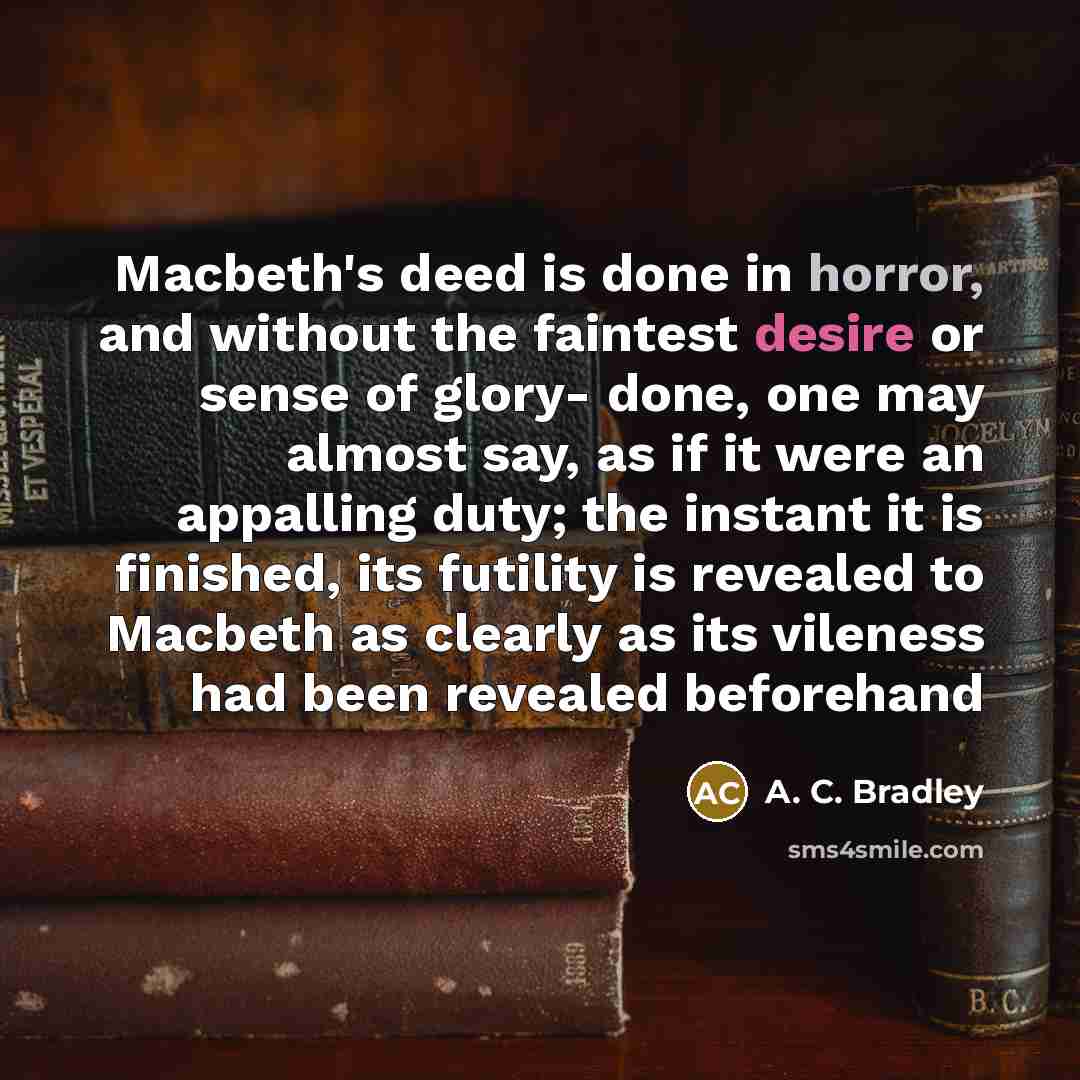 “Macbeth's deed is done in horror, and without the faintest desire or sense of glory- done, one may almost say, as if it were an appalling duty; the instant it is finished, its futility is revealed to Macbeth as clearly as its vileness had been revealed beforehand” quote by A. C. Bradley