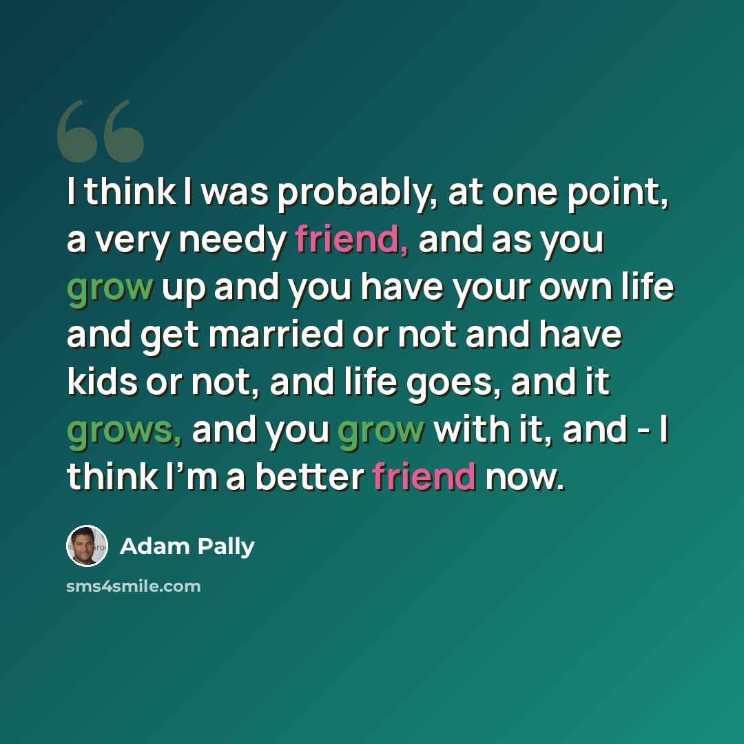 “I think I was probably, at one point, a very needy friend, and as you grow up and you have your own life and get married or not and have kids or not, and life goes, and it grows, and you grow with it, and - I think I'm a better friend now.” quote by Adam Pally