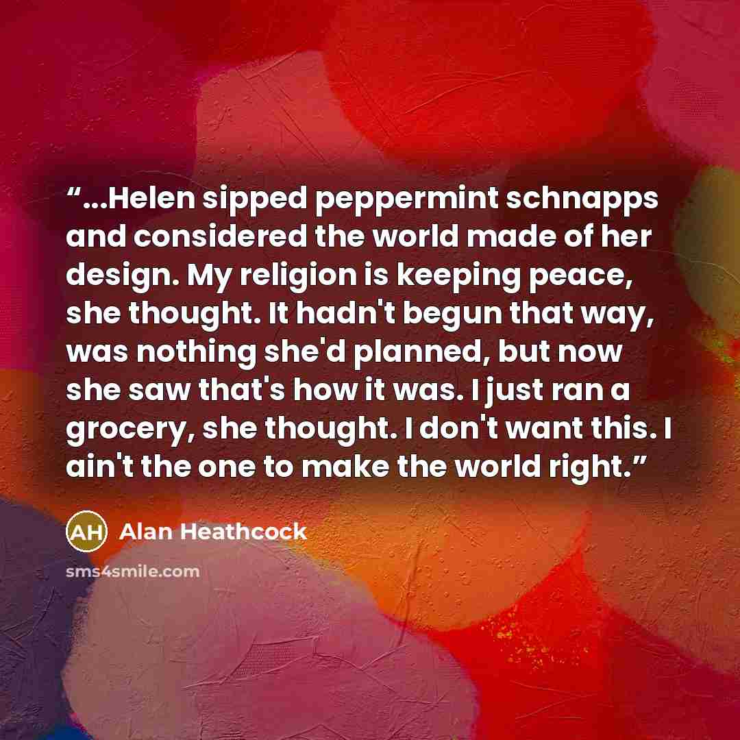 “...Helen sipped peppermint schnapps and considered the world made of her design. My religion is keeping peace, she thought. It hadn't begun that way, was nothing she'd planned, but now she saw that's how it was. I just ran a grocery, she thought. I don't want this. I ain't the one to make the…” quote by Alan Heathcock
