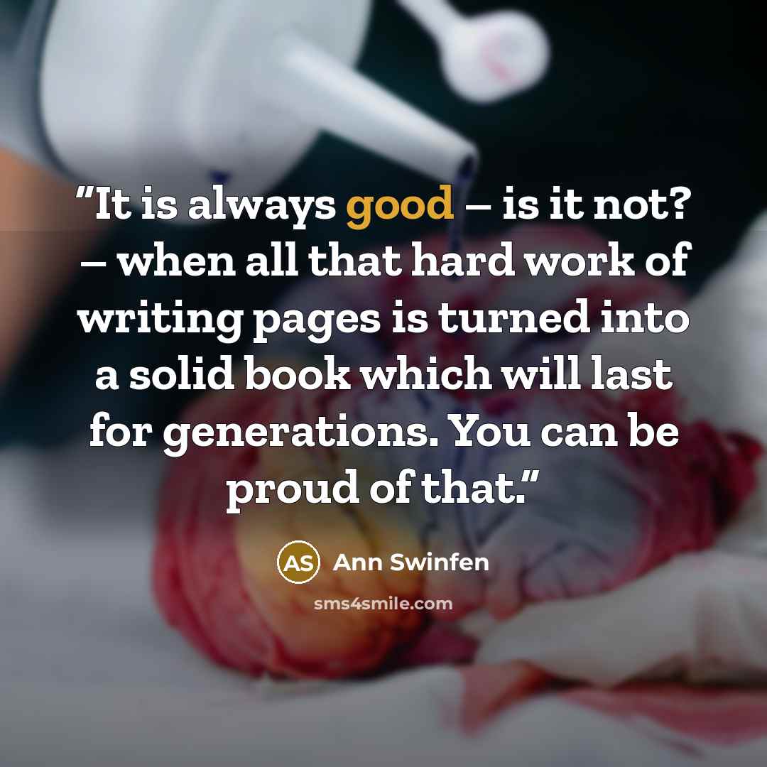 “It is always good – is it not? – when all that hard work of writing pages is turned into a solid book which will last for generations. You can be proud of that.” quote by Ann Swinfen