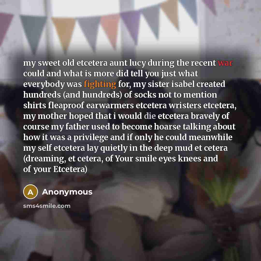 “my sweet old etcetera aunt lucy during the recent war could and what is more did tell you just what everybody was fighting for, my sister isabel created hundreds (and hundreds) of socks not to mention shirts fleaproof earwarmers etcetera wristers etcetera, my mother hoped that i would die etcetera…” quote by Anonymous