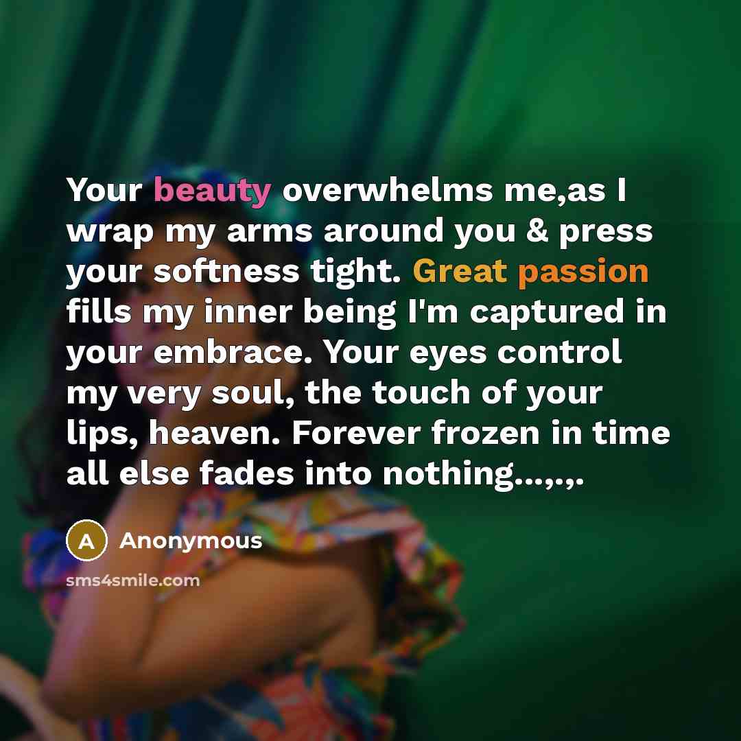 “Your beauty overwhelms me,as I wrap my arms around you & press your softness tight. Great passion fills my inner being I'm captured in your embrace. Your eyes control my very soul, the touch of your lips, heaven. Forever frozen in time all else fades into nothing...,.,.” quote by Anonymous