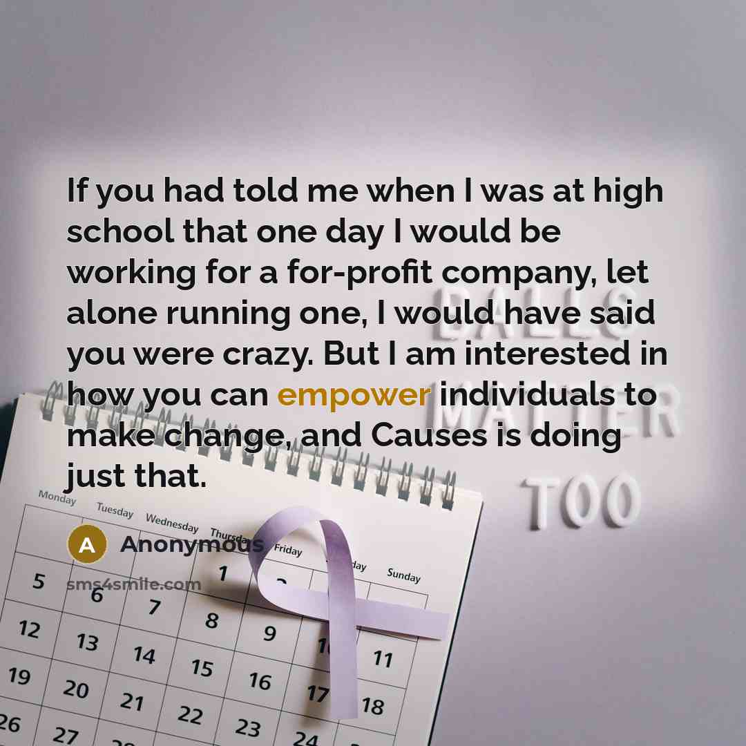 “If you had told me when I was at high school that one day I would be working for a for-profit company, let alone running one, I would have said you were crazy. But I am interested in how you can empower individuals to make change, and Causes is doing just that.” quote by Anonymous