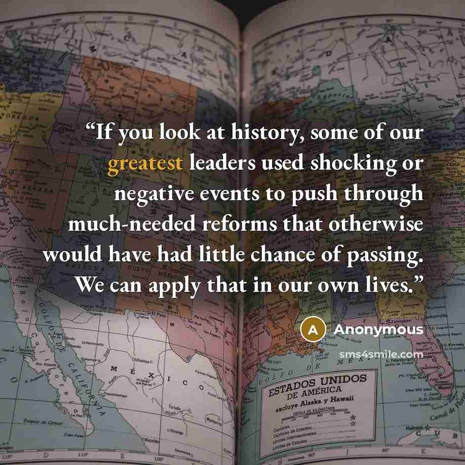 “If you look at history, some of our greatest leaders used shocking or negative events to push through much-needed reforms that otherwise would have had little chance of passing. We can apply that in our own lives.” quote by Anonymous
