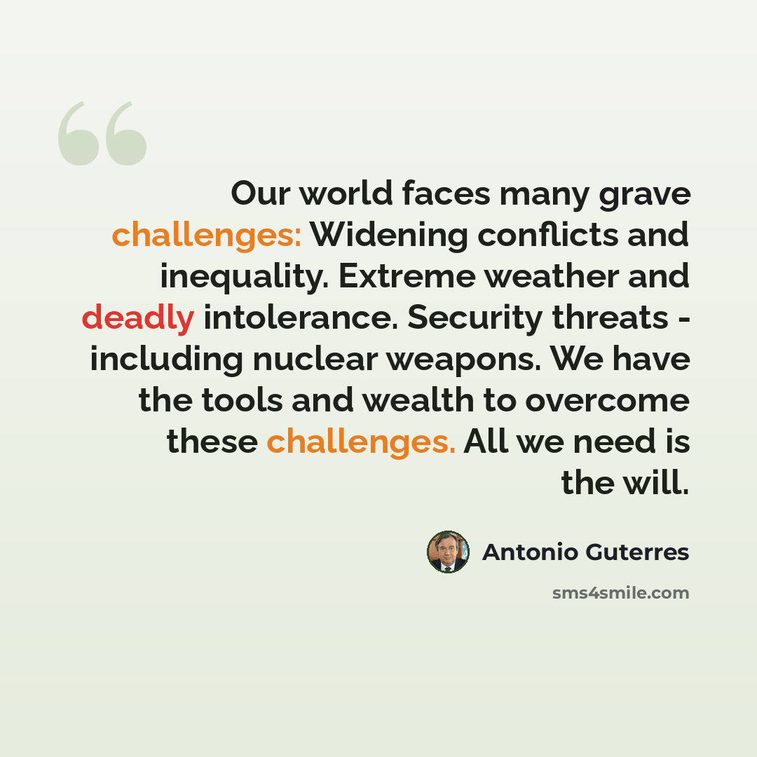 “Our world faces many grave challenges: Widening conflicts and inequality. Extreme weather and deadly intolerance. Security threats - including nuclear weapons. We have the tools and wealth to overcome these challenges. All we need is the will.” quote by Antonio Guterres