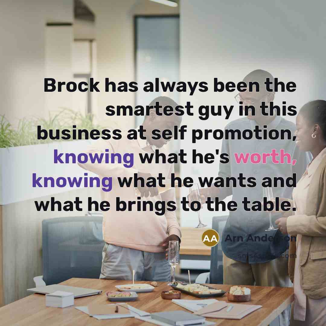 “Brock has always been the smartest guy in this business at self promotion, knowing what he's worth, knowing what he wants and what he brings to the table.” quote by Arn Anderson