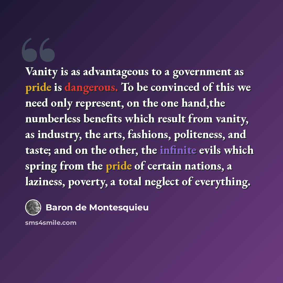 “Vanity is as advantageous to a government as pride is dangerous. To be convinced of this we need only represent, on the one hand,the numberless benefits which result from vanity, as industry, the arts, fashions, politeness, and taste; and on the other, the infinite evils which spring from the…” quote by Baron de Montesquieu