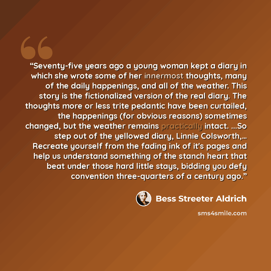 “Seventy-five years ago a young woman kept a diary in which she wrote some of her innermost thoughts, many of the daily happenings, and all of the weather. This story is the fictionalized version of the real diary. The thoughts more or less trite pedantic have been curtailed, the happenings (for…” quote by Bess Streeter Aldrich