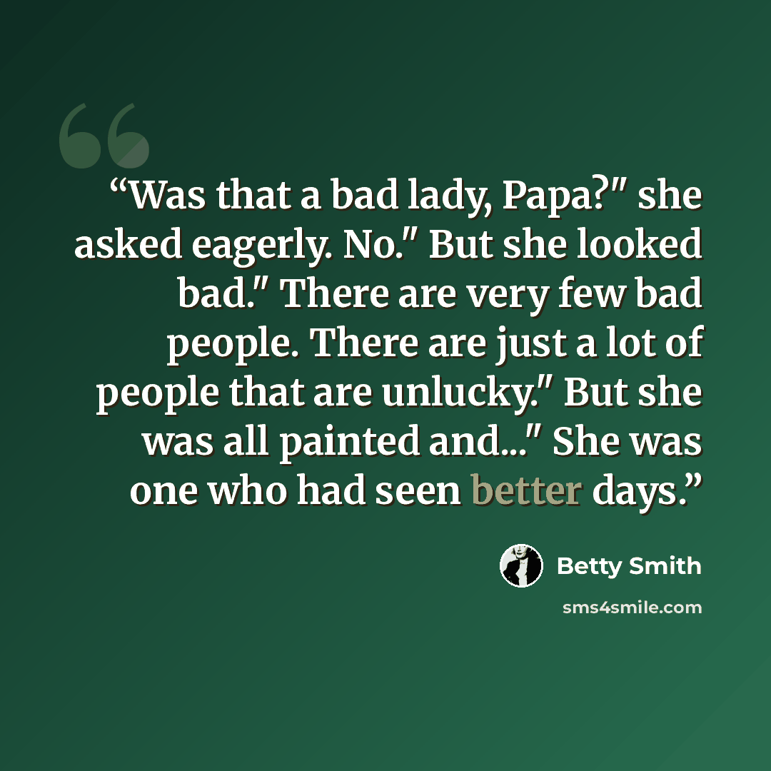 “Was that a bad lady, Papa?" she asked eagerly. No." But she looked bad." There are very few bad people. There are just a lot of people that are unlucky." But she was all painted and..." She was one who had seen better days.” quote by Betty Smith