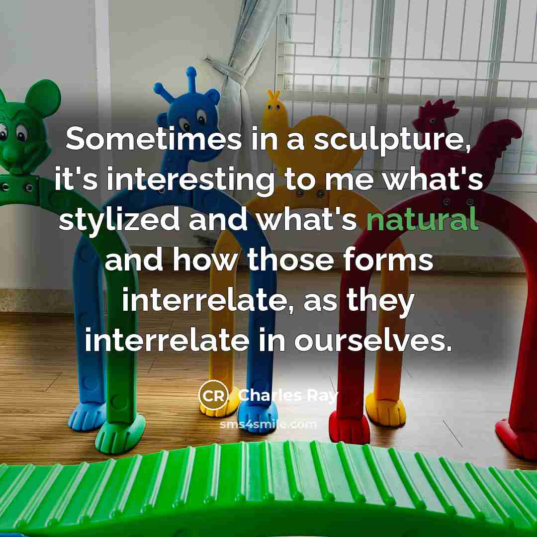 “Sometimes in a sculpture, it's interesting to me what's stylized and what's natural and how those forms interrelate, as they interrelate in ourselves.” quote by Charles Ray