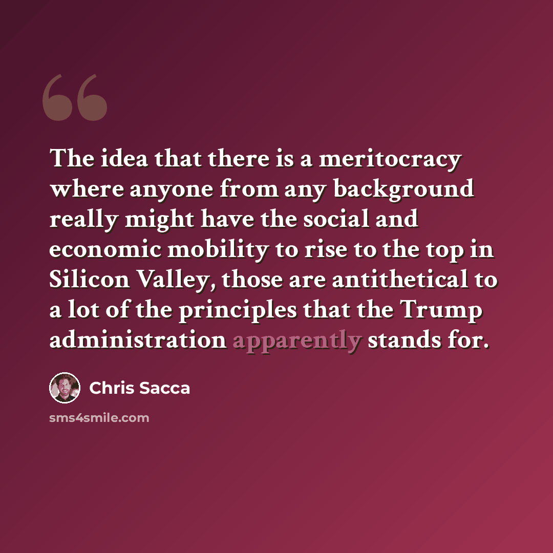 “The idea that there is a meritocracy where anyone from any background really might have the social and economic mobility to rise to the top in Silicon Valley, those are antithetical to a lot of the principles that the Trump administration apparently stands for.” quote by Chris Sacca