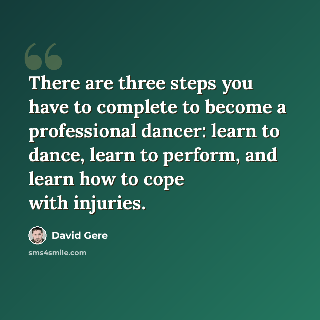 “There are three steps you have to complete to become a professional dancer: learn to dance, learn to perform, and learn how to cope with injuries.” quote by David Gere