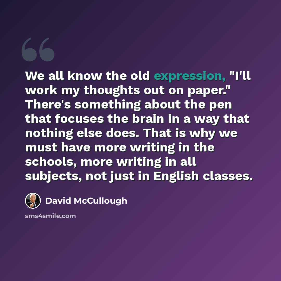 “We all know the old expression, "I'll work my thoughts out on paper." There's something about the pen that focuses the brain in a way that nothing else does. That is why we must have more writing in the schools, more writing in all subjects, not just in English classes.” quote by David McCullough