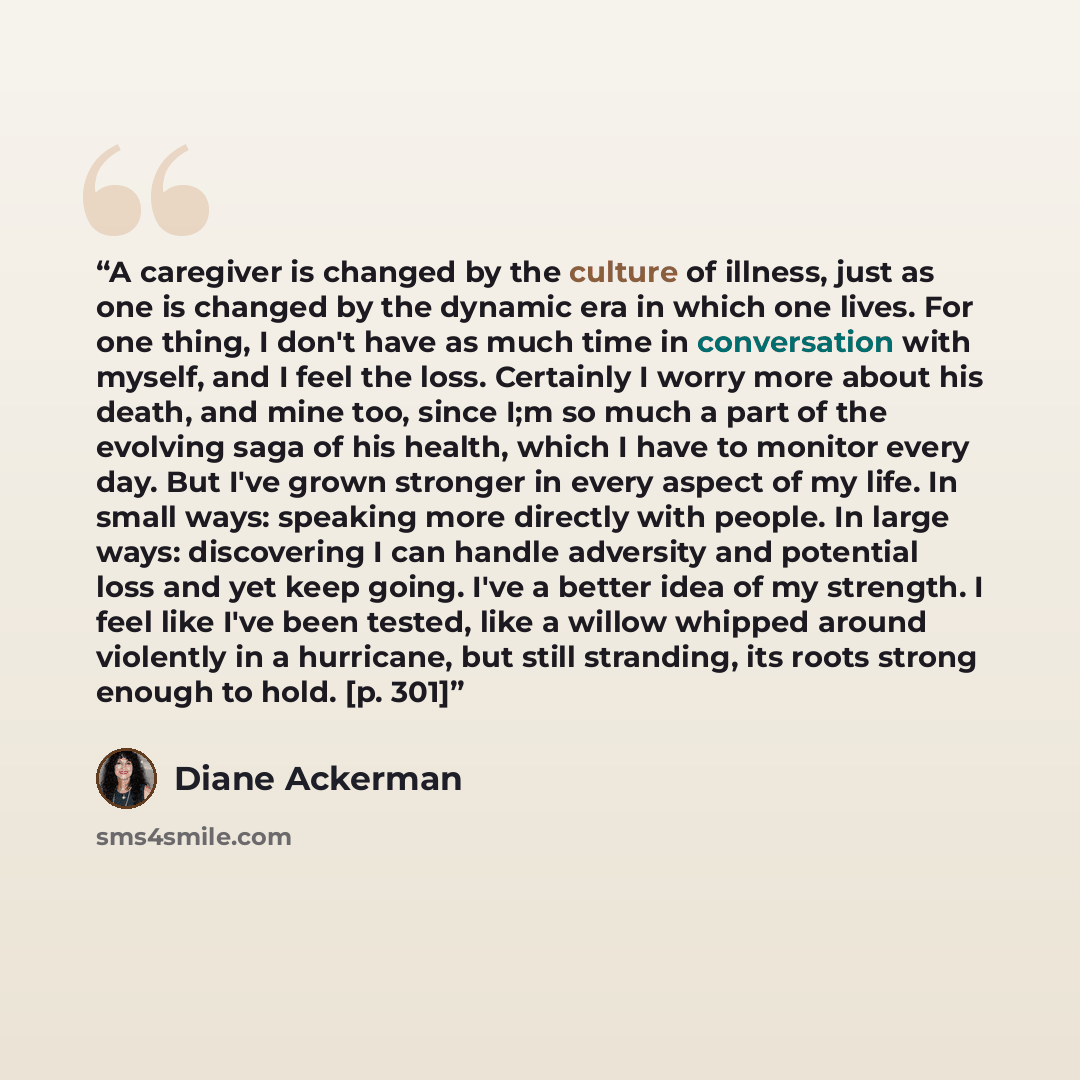 “A caregiver is changed by the culture of illness, just as one is changed by the dynamic era in which one lives. For one thing, I don't have as much time in conversation with myself, and I feel the loss. Certainly I worry more about his death, and mine too, since I;m so much a part of the evolving…” quote by Diane Ackerman