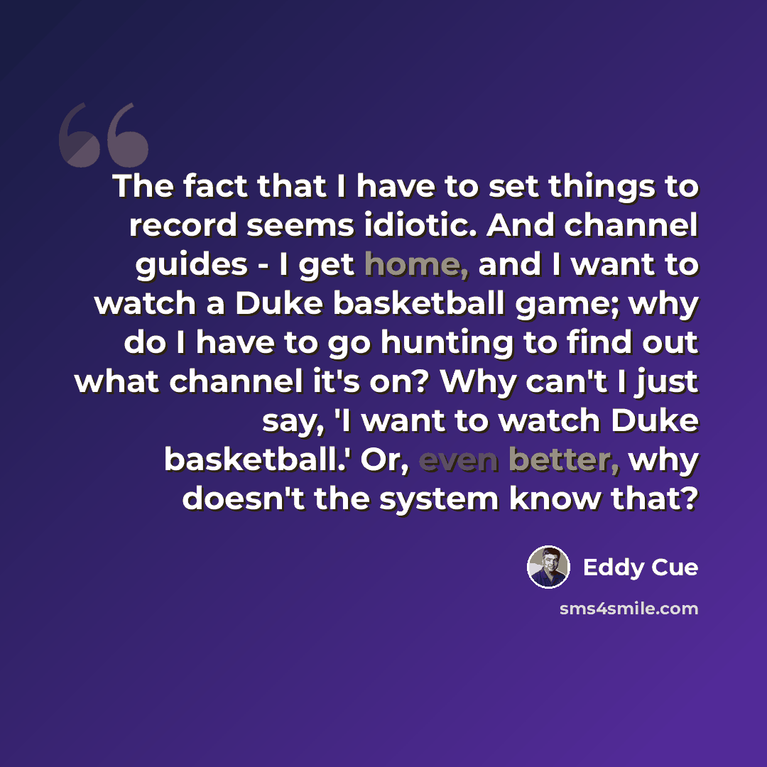 “The fact that I have to set things to record seems idiotic. And channel guides - I get home, and I want to watch a Duke basketball game; why do I have to go hunting to find out what channel it's on? Why can't I just say, 'I want to watch Duke basketball.' Or, even better, why doesn't the system…” quote by Eddy Cue