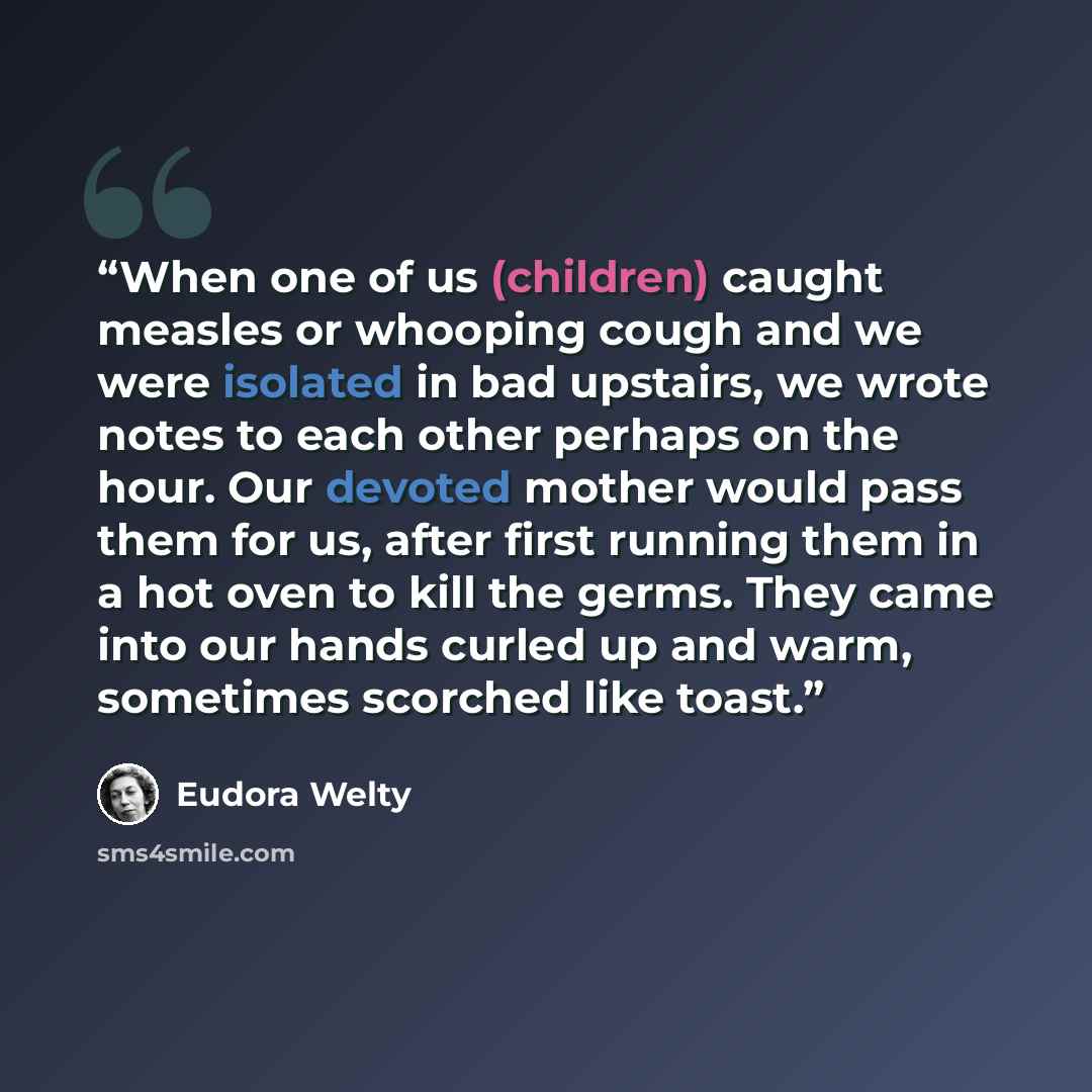 “When one of us (children) caught measles or whooping cough and we were isolated in bad upstairs, we wrote notes to each other perhaps on the hour. Our devoted mother would pass them for us, after first running them in a hot oven to kill the germs. They came into our hands curled up and warm…” quote by Eudora Welty