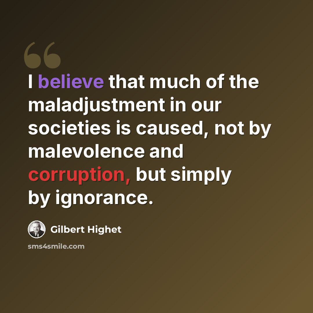 “I believe that much of the maladjustment in our societies is caused, not by malevolence and corruption, but simply by ignorance.” quote by Gilbert Highet