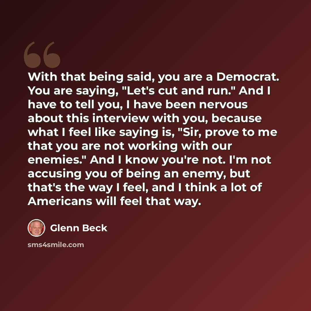 “With that being said, you are a Democrat. You are saying, "Let's cut and run." And I have to tell you, I have been nervous about this interview with you, because what I feel like saying is, "Sir, prove to me that you are not working with our enemies." And I know you're not. I'm not accusing you of…” quote by Glenn Beck