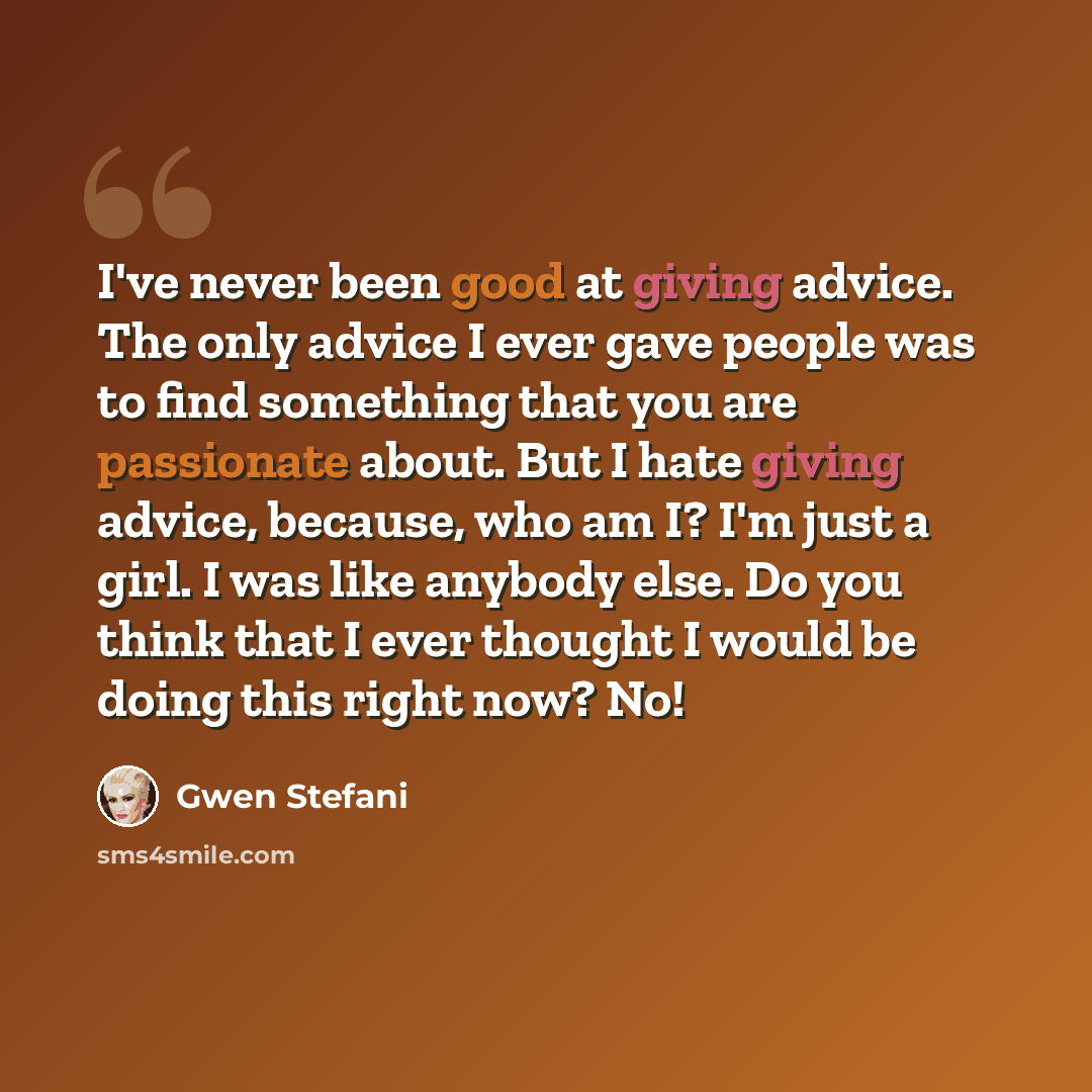 “I've never been good at giving advice. The only advice I ever gave people was to find something that you are passionate about. But I hate giving advice, because, who am I? I'm just a girl. I was like anybody else. Do you think that I ever thought I would be doing this right now? No!” quote by Gwen Stefani