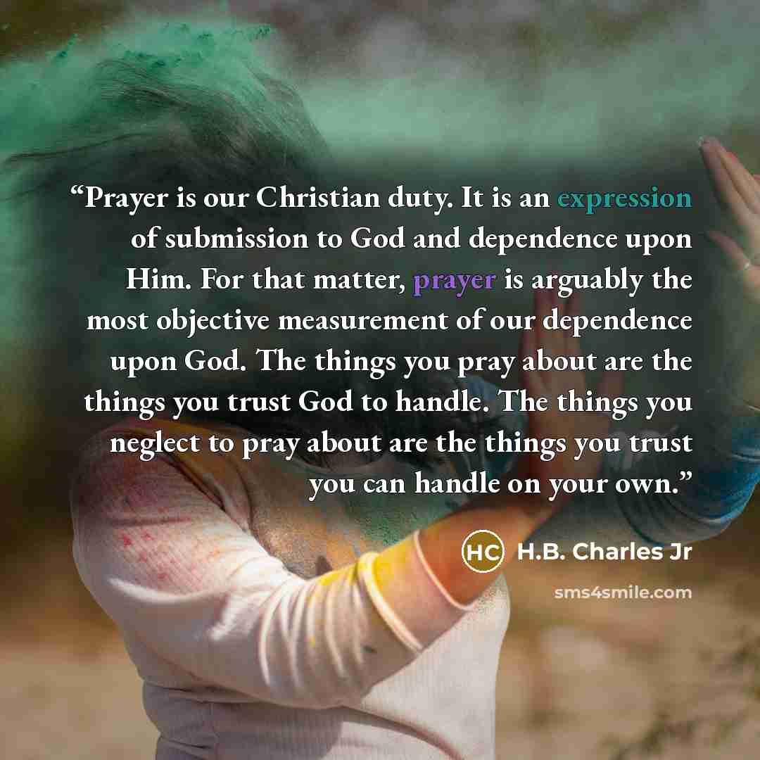 “Prayer is our Christian duty. It is an expression of submission to God and dependence upon Him. For that matter, prayer is arguably the most objective measurement of our dependence upon God. The things you pray about are the things you trust God to handle. The things you neglect to pray about are…” quote by H.B. Charles Jr