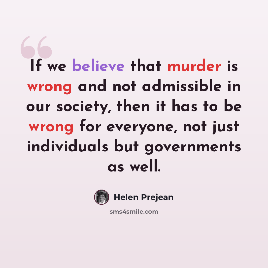 “If we believe that murder is wrong and not admissible in our society, then it has to be wrong for everyone, not just individuals but governments as well.” quote by Helen Prejean