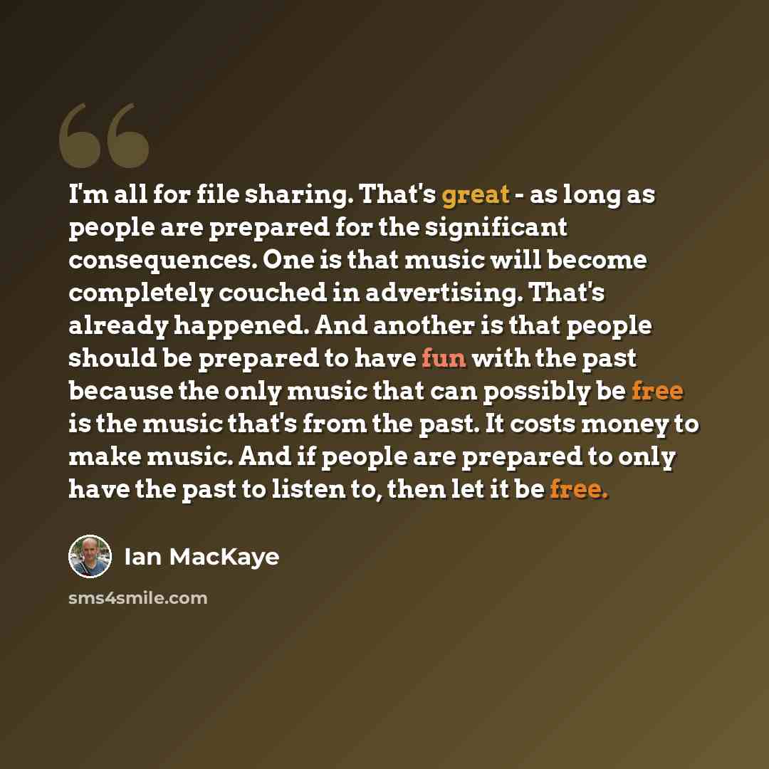 “I'm all for file sharing. That's great - as long as people are prepared for the significant consequences. One is that music will become completely couched in advertising. That's already happened. And another is that people should be prepared to have fun with the past because the only music that…” quote by Ian MacKaye