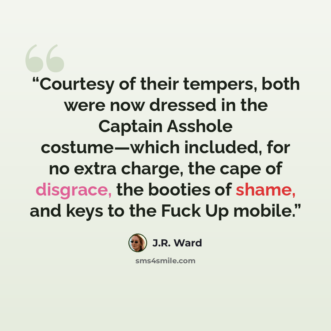 “Courtesy of their tempers, both were now dressed in the Captain Asshole costume—which included, for no extra charge, the cape of disgrace, the booties of shame, and keys to the Fuck Up mobile.” quote by J.R. Ward