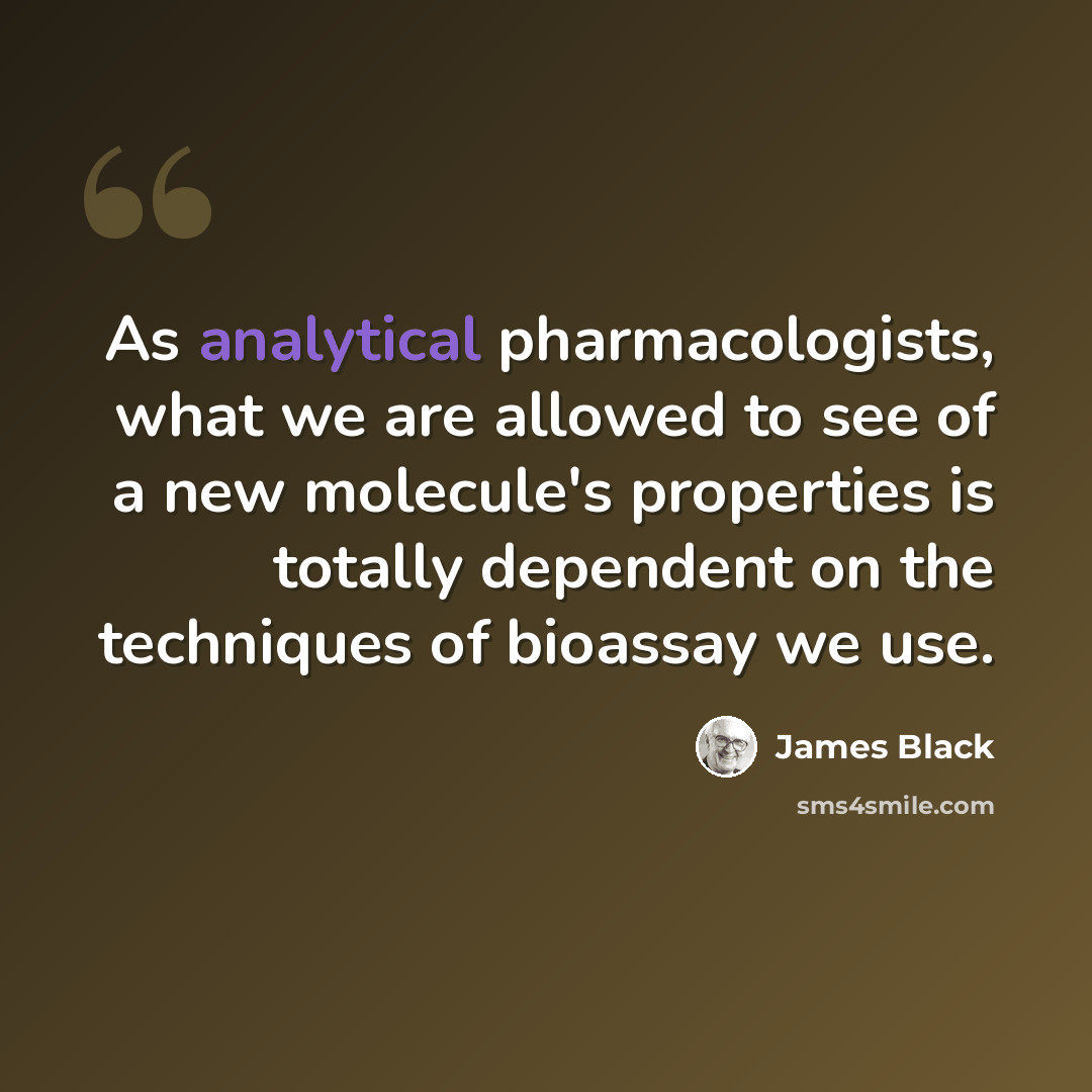 “As analytical pharmacologists, what we are allowed to see of a new molecule's properties is totally dependent on the techniques of bioassay we use.” quote by James Black