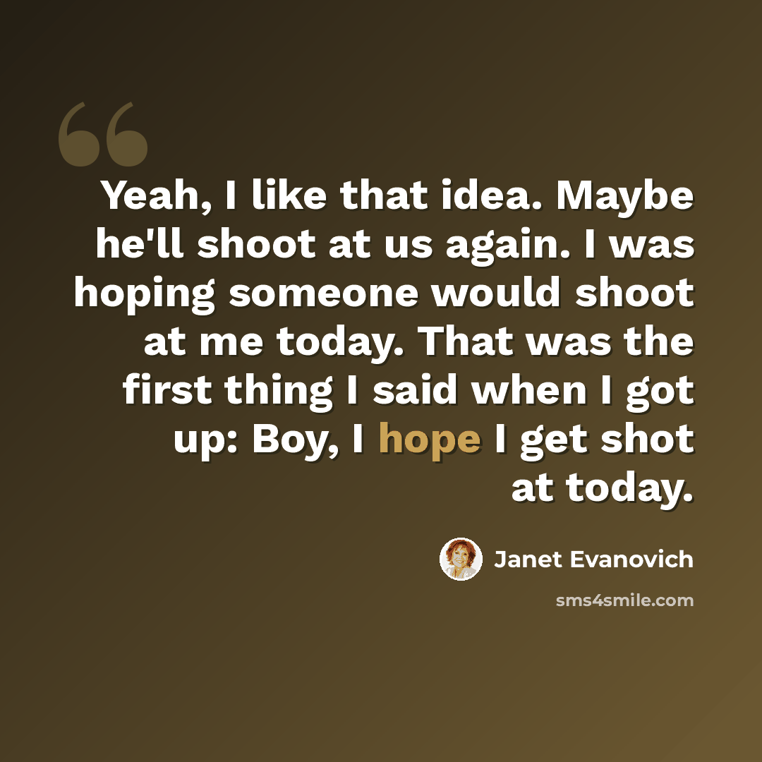 “Yeah, I like that idea. Maybe he'll shoot at us again. I was hoping someone would shoot at me today. That was the first thing I said when I got up: Boy, I hope I get shot at today.” quote by Janet Evanovich