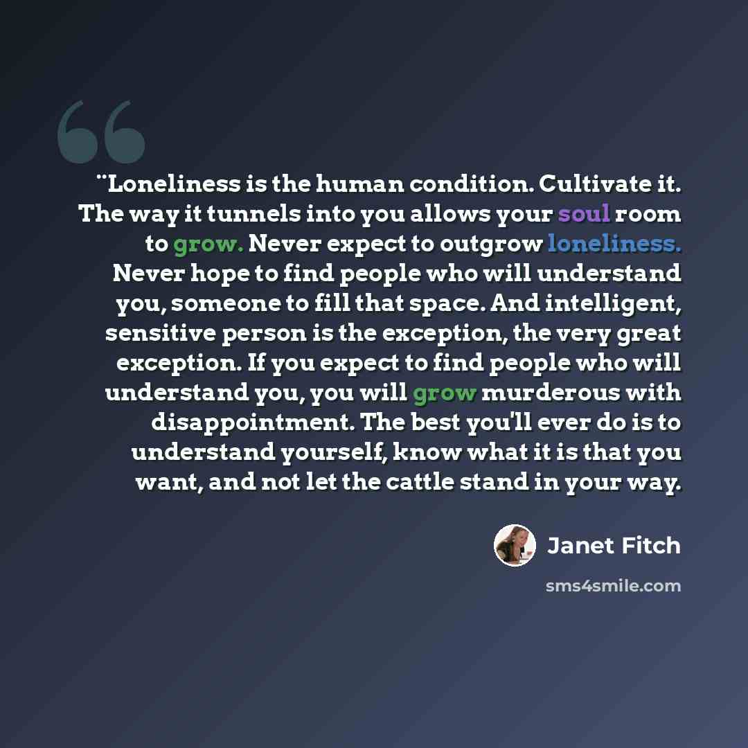 “¨Loneliness is the human condition. Cultivate it. The way it tunnels into you allows your soul room to grow. Never expect to outgrow loneliness. Never hope to find people who will understand you, someone to fill that space. And intelligent, sensitive person is the exception, the very great…” quote by Janet Fitch
