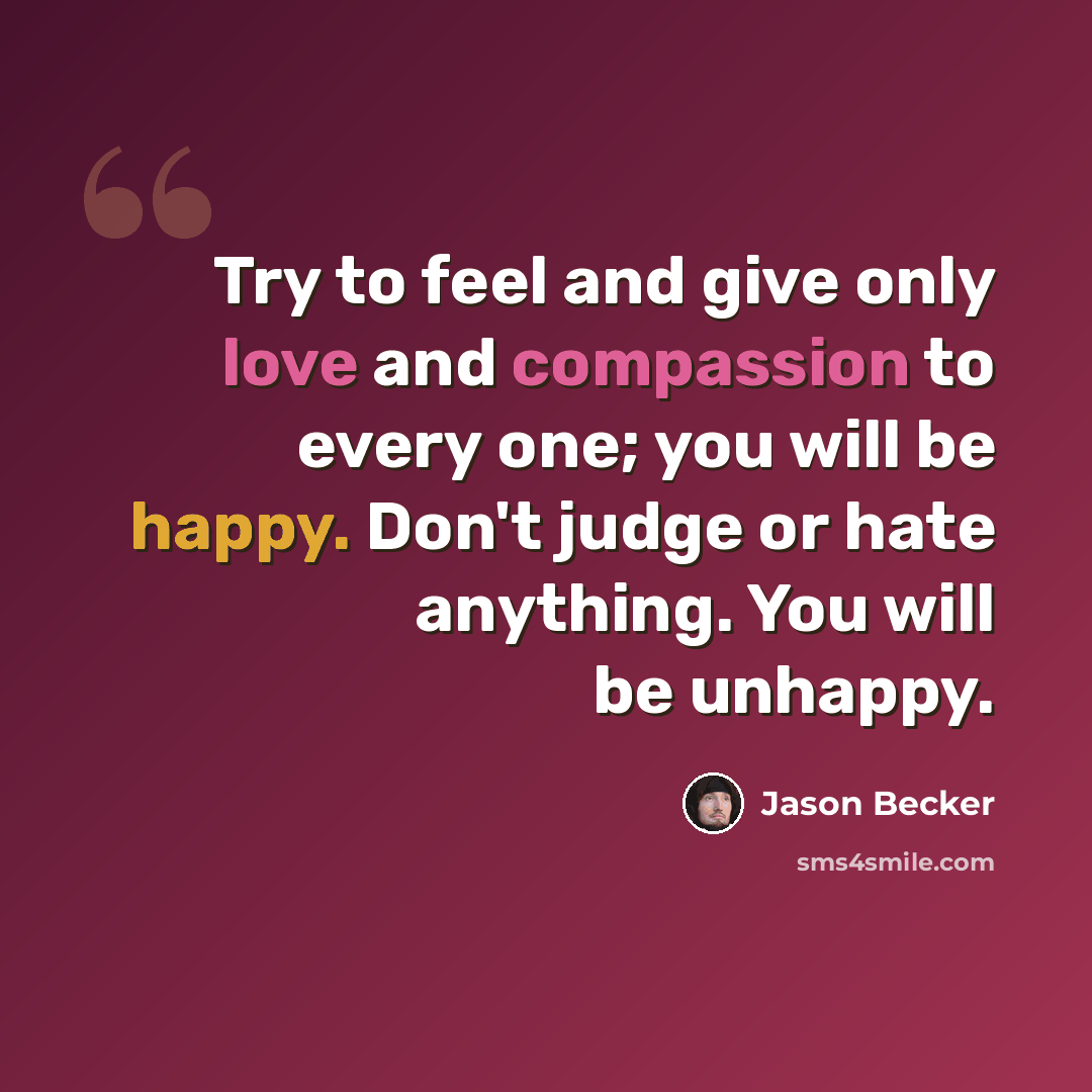 “Try to feel and give only love and compassion to every one; you will be happy. Don't judge or hate anything. You will be unhappy.” quote by Jason Becker