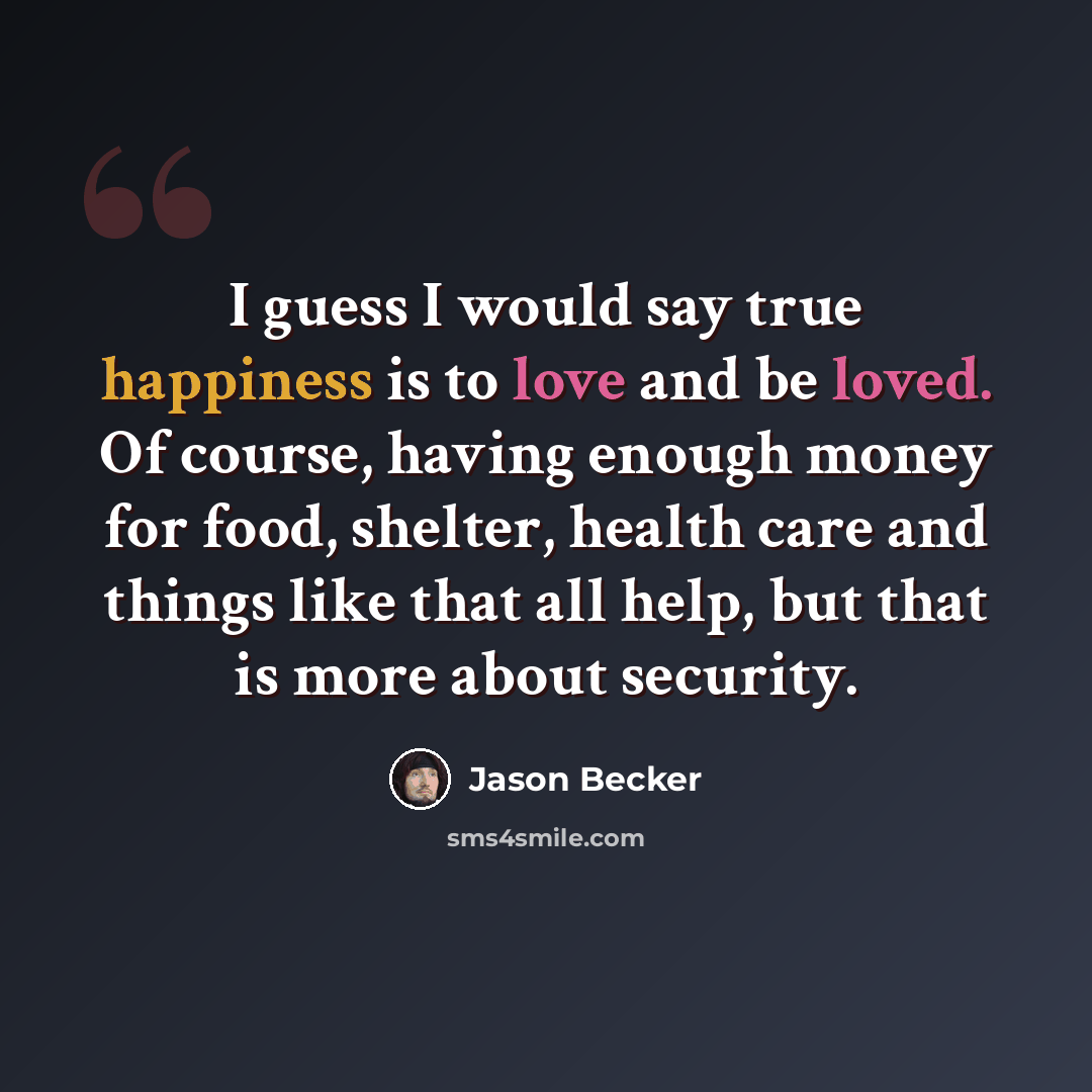 “I guess I would say true happiness is to love and be loved. Of course, having enough money for food, shelter, health care and things like that all help, but that is more about security.” quote by Jason Becker