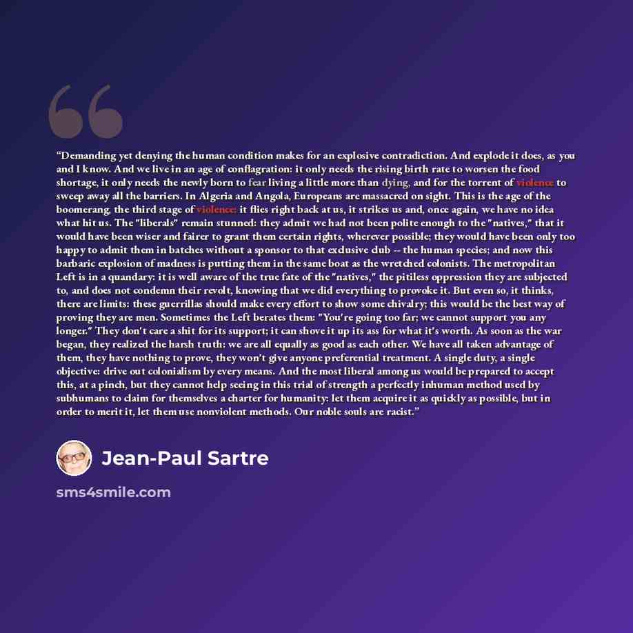 “Demanding yet denying the human condition makes for an explosive contradiction. And explode it does, as you and I know. And we live in an age of conflagration: it only needs the rising birth rate to worsen the food shortage, it only needs the newly born to fear living a little more than dying, and…” quote by Jean-Paul Sartre